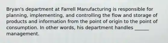 Bryan's department at Farrell Manufacturing is responsible for planning, implementing, and controlling the flow and storage of products and information from the point of origin to the point of consumption. In other words, his department handles ______ management.