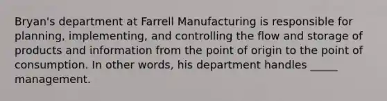 Bryan's department at Farrell Manufacturing is responsible for planning, implementing, and controlling the flow and storage of products and information from the point of origin to the point of consumption. In other words, his department handles _____ management.