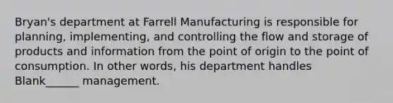 Bryan's department at Farrell Manufacturing is responsible for planning, implementing, and controlling the flow and storage of products and information from the point of origin to the point of consumption. In other words, his department handles Blank______ management.