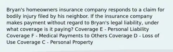 Bryan's homeowners insurance company responds to a claim for bodily injury filed by his neighbor. If the insurance company makes payment without regard to Bryan's legal liability, under what coverage is it paying? Coverage E - Personal Liability Coverage F - Medical Payments to Others Coverage D - Loss of Use Coverage C - Personal Property