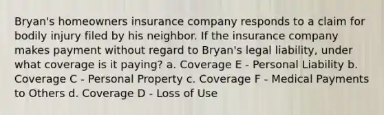 Bryan's homeowners insurance company responds to a claim for bodily injury filed by his neighbor. If the insurance company makes payment without regard to Bryan's legal liability, under what coverage is it paying? a. Coverage E - Personal Liability b. Coverage C - Personal Property c. Coverage F - Medical Payments to Others d. Coverage D - Loss of Use