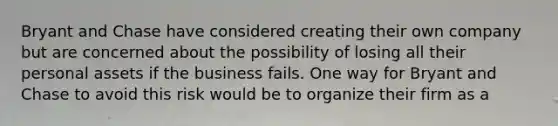 Bryant and Chase have considered creating their own company but are concerned about the possibility of losing all their personal assets if the business fails. One way for Bryant and Chase to avoid this risk would be to organize their firm as a