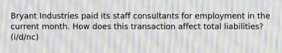 Bryant Industries paid its staff consultants for employment in the current month. How does this transaction affect total liabilities? (i/d/nc)