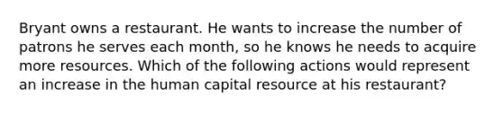 Bryant owns a restaurant. He wants to increase the number of patrons he serves each month, so he knows he needs to acquire more resources. Which of the following actions would represent an increase in the human capital resource at his restaurant?