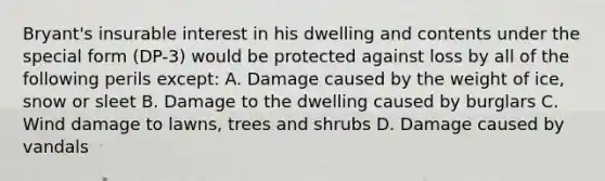 Bryant's insurable interest in his dwelling and contents under the special form (DP-3) would be protected against loss by all of the following perils except: A. Damage caused by the weight of ice, snow or sleet B. Damage to the dwelling caused by burglars C. Wind damage to lawns, trees and shrubs D. Damage caused by vandals