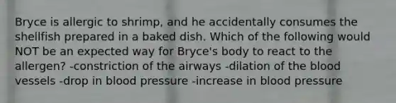 Bryce is allergic to shrimp, and he accidentally consumes the shellfish prepared in a baked dish. Which of the following would NOT be an expected way for Bryce's body to react to the allergen? -constriction of the airways -dilation of the blood vessels -drop in blood pressure -increase in blood pressure