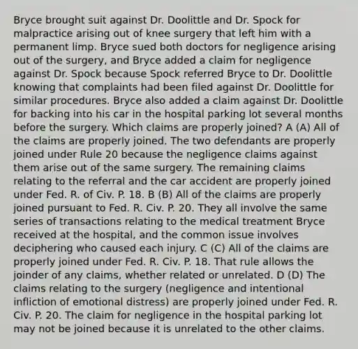 Bryce brought suit against Dr. Doolittle and Dr. Spock for malpractice arising out of knee surgery that left him with a permanent limp. Bryce sued both doctors for negligence arising out of the surgery, and Bryce added a claim for negligence against Dr. Spock because Spock referred Bryce to Dr. Doolittle knowing that complaints had been filed against Dr. Doolittle for similar procedures. Bryce also added a claim against Dr. Doolittle for backing into his car in the hospital parking lot several months before the surgery. Which claims are properly joined? A (A) All of the claims are properly joined. The two defendants are properly joined under Rule 20 because the negligence claims against them arise out of the same surgery. The remaining claims relating to the referral and the car accident are properly joined under Fed. R. of Civ. P. 18. B (B) All of the claims are properly joined pursuant to Fed. R. Civ. P. 20. They all involve the same series of transactions relating to the medical treatment Bryce received at the hospital, and the common issue involves deciphering who caused each injury. C (C) All of the claims are properly joined under Fed. R. Civ. P. 18. That rule allows the joinder of any claims, whether related or unrelated. D (D) The claims relating to the surgery (negligence and intentional infliction of emotional distress) are properly joined under Fed. R. Civ. P. 20. The claim for negligence in the hospital parking lot may not be joined because it is unrelated to the other claims.