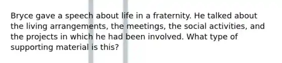 Bryce gave a speech about life in a fraternity. He talked about the living arrangements, the meetings, the social activities, and the projects in which he had been involved. What type of supporting material is this?