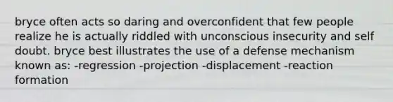 bryce often acts so daring and overconfident that few people realize he is actually riddled with unconscious insecurity and self doubt. bryce best illustrates the use of a defense mechanism known as: -regression -projection -displacement -reaction formation