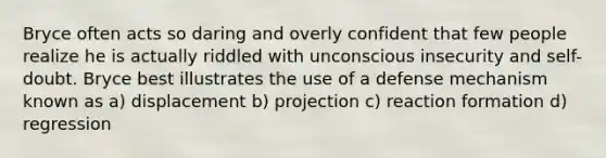 Bryce often acts so daring and overly confident that few people realize he is actually riddled with unconscious insecurity and self-doubt. Bryce best illustrates the use of a defense mechanism known as a) displacement b) projection c) reaction formation d) regression