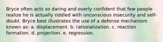 Bryce often acts so daring and overly confident that few people realize he is actually riddled with unconscious insecurity and self-doubt. Bryce best illustrates the use of a defense mechanism known as: a. displacement. b. rationalization. c. reaction formation. d. projection. e. regression.