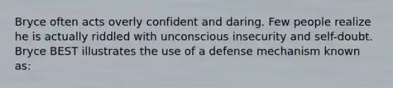 Bryce often acts overly confident and daring. Few people realize he is actually riddled with unconscious insecurity and self-doubt. Bryce BEST illustrates the use of a defense mechanism known as: