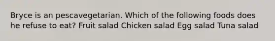 Bryce is an pescavegetarian. Which of the following foods does he refuse to eat? Fruit salad Chicken salad Egg salad Tuna salad