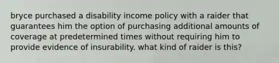 bryce purchased a disability income policy with a raider that guarantees him the option of purchasing additional amounts of coverage at predetermined times without requiring him to provide evidence of insurability. what kind of raider is this?