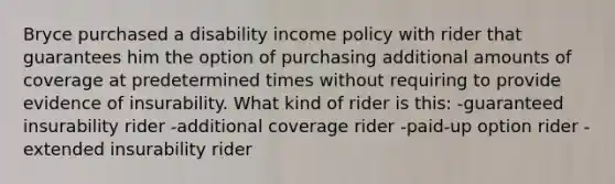 Bryce purchased a disability income policy with rider that guarantees him the option of purchasing additional amounts of coverage at predetermined times without requiring to provide evidence of insurability. What kind of rider is this: -guaranteed insurability rider -additional coverage rider -paid-up option rider -extended insurability rider