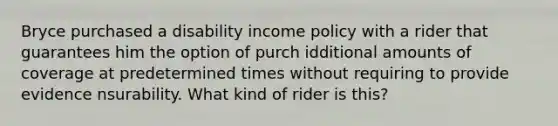 Bryce purchased a disability income policy with a rider that guarantees him the option of purch idditional amounts of coverage at predetermined times without requiring to provide evidence nsurability. What kind of rider is this?