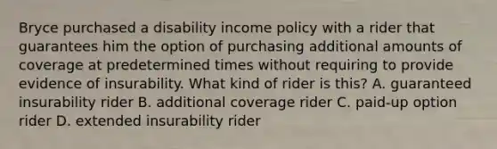 Bryce purchased a disability income policy with a rider that guarantees him the option of purchasing additional amounts of coverage at predetermined times without requiring to provide evidence of insurability. What kind of rider is this? A. guaranteed insurability rider B. additional coverage rider C. paid-up option rider D. extended insurability rider