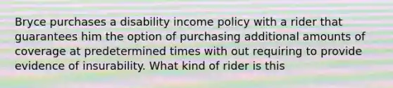 Bryce purchases a disability income policy with a rider that guarantees him the option of purchasing additional amounts of coverage at predetermined times with out requiring to provide evidence of insurability. What kind of rider is this