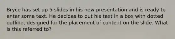 Bryce has set up 5 slides in his new presentation and is ready to enter some text. He decides to put his text in a box with dotted outline, designed for the placement of content on the slide. What is this referred to?