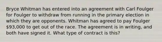 Bryce Whitman has entered into an agreement with Carl Foulger for Foulger to withdraw from running in the primary election in which they are opponents. Whitman has agreed to pay Foulger 93,000 to get out of the race. The agreement is in writing, and both have signed it. What type of contract is this?