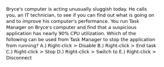 Bryce's computer is acting unusually sluggish today. He calls you, an IT technician, to see if you can find out what is going on and to improve his computer's performance. You run Task Manager on Bryce's computer and find that a suspicious application has nearly 90% CPU utilization. Which of the following can be used from Task Manager to stop the application from running? A.) Right-click > Disable B.) Right-click > End task C.) Right-click > Stop D.) Right-click > Switch to E.) Right-click > Disconnect