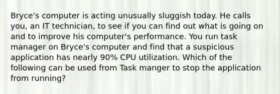 Bryce's computer is acting unusually sluggish today. He calls you, an IT technician, to see if you can find out what is going on and to improve his computer's performance. You run task manager on Bryce's computer and find that a suspicious application has nearly 90% CPU utilization. Which of the following can be used from Task manger to stop the application from running?