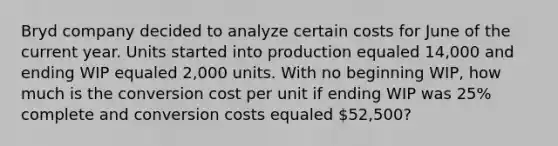 Bryd company decided to analyze certain costs for June of the current year. Units started into production equaled 14,000 and ending WIP equaled 2,000 units. With no beginning WIP, how much is the conversion cost per unit if ending WIP was 25% complete and conversion costs equaled 52,500?