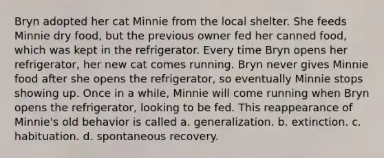 Bryn adopted her cat Minnie from the local shelter. She feeds Minnie dry food, but the previous owner fed her canned food, which was kept in the refrigerator. Every time Bryn opens her refrigerator, her new cat comes running. Bryn never gives Minnie food after she opens the refrigerator, so eventually Minnie stops showing up. Once in a while, Minnie will come running when Bryn opens the refrigerator, looking to be fed. This reappearance of Minnie's old behavior is called a. generalization. b. extinction. c. habituation. d. spontaneous recovery.