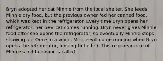 Bryn adopted her cat Minnie from the local shelter. She feeds Minnie dry food, but the previous owner fed her canned food, which was kept in the refrigerator. Every time Bryn opens her refrigerator, her new cat comes running. Bryn never gives Minnie food after she opens the refrigerator, so eventually Minnie stops showing up. Once in a while, Minnie will come running when Bryn opens the refrigerator, looking to be fed. This reappearance of Minnie's old behavior is called