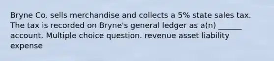 Bryne Co. sells merchandise and collects a 5% state sales tax. The tax is recorded on Bryne's general ledger as a(n) ______ account. Multiple choice question. revenue asset liability expense