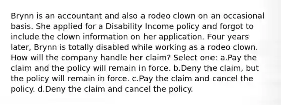 Brynn is an accountant and also a rodeo clown on an occasional basis. She applied for a Disability Income policy and forgot to include the clown information on her application. Four years later, Brynn is totally disabled while working as a rodeo clown. How will the company handle her claim? Select one: a.Pay the claim and the policy will remain in force. b.Deny the claim, but the policy will remain in force. c.Pay the claim and cancel the policy. d.Deny the claim and cancel the policy.