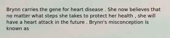 Brynn carries the gene for heart disease . She now believes that no matter what steps she takes to protect her health , she will have a heart attack in the future . Brynn's misconception is known as