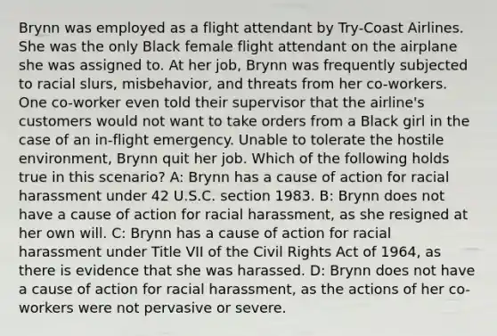 Brynn was employed as a flight attendant by Try-Coast Airlines. She was the only Black female flight attendant on the airplane she was assigned to. At her job, Brynn was frequently subjected to racial slurs, misbehavior, and threats from her co-workers. One co-worker even told their supervisor that the airline's customers would not want to take orders from a Black girl in the case of an in-flight emergency. Unable to tolerate the hostile environment, Brynn quit her job. Which of the following holds true in this scenario? A: Brynn has a cause of action for racial harassment under 42 U.S.C. section 1983. B: Brynn does not have a cause of action for racial harassment, as she resigned at her own will. C: Brynn has a cause of action for racial harassment under Title VII of the Civil Rights Act of 1964, as there is evidence that she was harassed. D: Brynn does not have a cause of action for racial harassment, as the actions of her co-workers were not pervasive or severe.