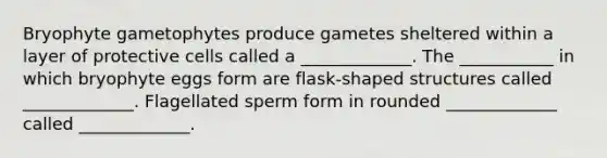 Bryophyte gametophytes produce gametes sheltered within a layer of protective cells called a _____________. The ___________ in which bryophyte eggs form are flask-shaped structures called _____________. Flagellated sperm form in rounded _____________ called _____________.