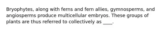 Bryophytes, along with ferns and fern allies, gymnosperms, and angiosperms produce multicellular embryos. These groups of plants are thus referred to collectively as ____.