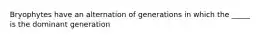 Bryophytes have an alternation of generations in which the _____ is the dominant generation