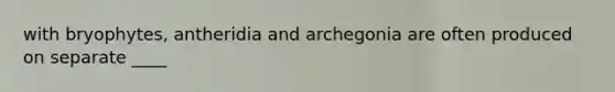 with bryophytes, antheridia and archegonia are often produced on separate ____