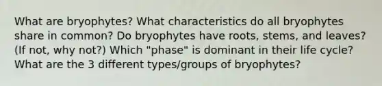 What are bryophytes? What characteristics do all bryophytes share in common? Do bryophytes have roots, stems, and leaves? (If not, why not?) Which "phase" is dominant in their life cycle? What are the 3 different types/groups of bryophytes?