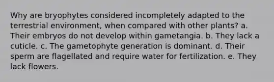 Why are bryophytes considered incompletely adapted to the terrestrial environment, when compared with other plants? a. Their embryos do not develop within gametangia. b. They lack a cuticle. c. The gametophyte generation is dominant. d. Their sperm are flagellated and require water for fertilization. e. They lack flowers.