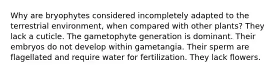 Why are bryophytes considered incompletely adapted to the terrestrial environment, when compared with other plants? They lack a cuticle. The gametophyte generation is dominant. Their embryos do not develop within gametangia. Their sperm are flagellated and require water for fertilization. They lack flowers.