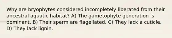 Why are bryophytes considered incompletely liberated from their ancestral aquatic habitat? A) The gametophyte generation is dominant. B) Their sperm are flagellated. C) They lack a cuticle. D) They lack lignin.