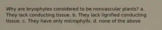 Why are bryophytes considered to be nonvascular plants? a. They lack conducting tissue. b. They lack lignified conducting tissue. c. They have only microphylls. d. none of the above