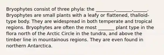 Bryophytes consist of three phyla: the ________,_______,______. Bryophytes are small plants with a leafy or flattened, thalloid-type body. They are widespread in both temperate and tropical regions. Bryophytes are often the most _______ plant type in the flora north of the Arctic Circle in the tundra, and above the timber line in mountainous regions. They are even found in northern Antarctica.