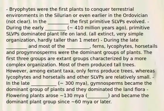 - Bryophytes were the first plants to conquer terrestrial environments in the Silurian or even earlier in the Ordovician (not clear). In the _________ the first primitive SLVPs evolved. - During the early _________ (~ 410 million years ago), primitive SLVPs dominated plant life on land. (all extinct, very simple organization, hardly taller than 1 meter) - During the late _________ and most of the __________, ferns, lycophytes, horsetails and progymnosperms were the dominant groups of plants. The first three groups are extant groups characterized by a more complex organization. Most of them produced tall trees. However, among extant taxa, only ferns produce trees, whereas lycophytes and horsetails and other SLVPs are relatively small. - In the late ___________ (~ 300 mya), gymnosperms became the dominant group of plants and they dominated the land flora - Flowering plants arose ~130 mya (_________) and became the dominant plant group since ~60 mya or later.