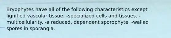 Bryophytes have all of the following characteristics except -lignified vascular tissue. -specialized cells and tissues. -multicellularity. -a reduced, dependent sporophyte. -walled spores in sporangia.