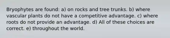 Bryophytes are found: a) on rocks and tree trunks. b) where vascular plants do not have a competitive advantage. c) where roots do not provide an advantage. d) All of these choices are correct. e) throughout the world.