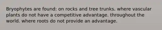 Bryophytes are found: on rocks and tree trunks. where <a href='https://www.questionai.com/knowledge/kbaUXKuBoK-vascular-plants' class='anchor-knowledge'>vascular plants</a> do not have a competitive advantage. throughout the world. where roots do not provide an advantage.