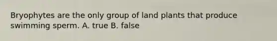 Bryophytes are the only group of land plants that produce swimming sperm. A. true B. false