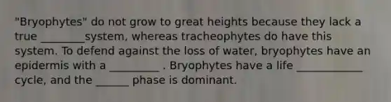 "Bryophytes" do not grow to great heights because they lack a true ________system, whereas tracheophytes do have this system. To defend against the loss of water, bryophytes have an epidermis with a _________ . Bryophytes have a life ____________ cycle, and the ______ phase is dominant.