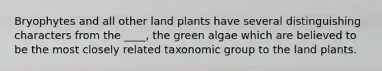 Bryophytes and all other land plants have several distinguishing characters from the ____, the green algae which are believed to be the most closely related taxonomic group to the land plants.